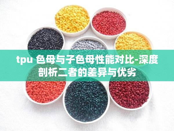 tpu 色母与子色母性能对比-深度剖析二者的差异与优劣